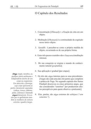 (III, 1-8)                       Os Yogasutras de Patañjali                          69

                                 O Capítulo dos Resultados




                                 1. Concentração [Dhárañá] é a fixação de citta em um
                                     objeto.

                                 2. Meditação [Dhyánam] é a continuidade da cognição
                                     nesse único objeto.

                                 3. Samádhi é perceber-se como a própria medida do
                                     objeto, esvaziando-se de sua própria forma.

                                 4. Estes três passos reunidos são o Sa,yama (meditação
                                      intensa).

                                 5. De sua conquista se origina o mundo do conheci-
                                     mento natural [prajzaloka].

                                 6. Sua aplicação é gradual [por etapas].
  Axga: órgão, membro, ou
  qualquer parte autônoma e      7. Os três são axgas internos para os seus precedentes.
 independente dentro de um           [Angas são cada uma das oito partes que compõem
         corpo ou organismo.         a prática do Yoga. No segundo capítulo dos Sutras
    Em sânscrito, a formiga,         Patañjali descreveu os cinco primeiros angas, que
      cujo corpo apresenta as        são considerados “externos” por produzirem efei-
partes claramente separadas
                                     tos perceptíveis para quem observa o praticante].
     (cabeça, tronco, abdome,
   patas, antenas) é chamada
   axganí (tanajura). Era as-    8. Eles, porém, são axgas externos do nirbíjam (“sem
sim que se apelidavam tam-           sementes”).
 bém as mulheres de cintura
    estreita e quadris largos.
 