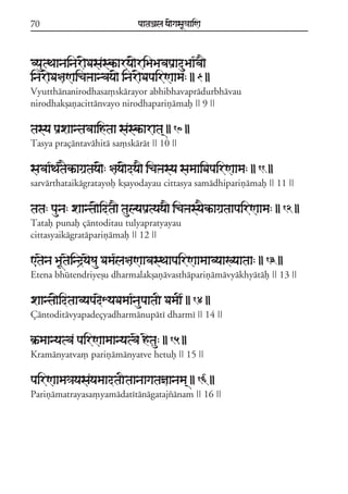 70                              paataÕala ya{gasaU«aaiNa



vyautTaanainar{Dasaskªarya{riBaBavapaRaduBaa*va}
inar{Da§aNaicaºaanvaya{ inar{DapairNaama: || 9 ||
Vyutthánanirodhasa,skárayor abhibhavaprádurbhávau
nirodhakõañacittánvayo nirodhapariñámaf || 9 ||

tasya paRxaantavaaihtaa saskªarata/ || 10 ||
Tasya praçántaváhitá sa,skárát || 10 ||

savaa*Ta*taEkªagaRtaya{: §aya{dya} icaºasya samaaiDapairNaama: || 11 ||
sarvárthataikágratayof kõayodayau cittasya samádhipariñámaf || 11 ||

tata: pauna: xaanta{idta} taulyapaRtyaya} icaºasyaEkªagaRtaapairNaama: || 12 ||
Tataf punaf çántoditau tulyapratyayau
cittasyaikágratápariñámaf || 12 ||

<taena BaUtaeind#yaeSau Dama*la§aNaavasTaapairNaamaavyaaKyaataa: || 13 ||
Etena bhútendriyeõu dharmalakõañávasthápariñámávyákhyátáf || 13 ||

xaanta{idtaavyapadeXyaDamaa*naupaataI DamaI* || 14 ||
Çántoditávyapadeçyadharmánupátí dharmí || 14 ||

k®ªmaanyatva pairNaamaanyatvae hetau: || 15 ||
Kramányatva, pariñámányatve hetuf || 15 ||

pairNaama«ayasayamaadtaItaanaagatañaanama/ || 16 ||
Pariñámatrayasa,yamádatítánágatajzánam || 16 ||
 