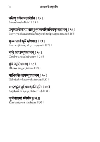 74                                 paataÕala ya{gasaU«aaiNa



balaeSau histabalaadIina || 25 ||
Baleõu hastibaládíni || 25 ||

paRva&ºyaala{kªnyaasaatsaU§mavyavaihtaivapaRk&ªSqñaanama/ || 26 ||
Pravqttyálokanyásátsúkõmavyavahitaviprakqõtajzánam || 26 ||

Bauvanañaana saUyae* sayamaata/ || 27 ||
Bhuvanajzána, súrye sa,yamát || 27 ||

cand#e taaravyaUhñaanama/ || 28 ||
Candre tárávyúhajzánam || 28 ||

DaRuvae taôitañaanama/ || 29 ||
Dhruve tadgatijzánam || 29 ||

naaiBacakRªe kªayavyaUhñaanama/ || 30 ||
Nábhicakre káyavyúhajzánam || 30 ||

kªNQkªUpae §auitpapaasaainava&iºa: || 31 ||
Kañóhakúpe kõutpipásánivqttif || 31 ||

kªUma*naaz/yaa sTaEya*ma/ || 32 ||
Kúrmanáòyá, sthairyam || 32 ||
 