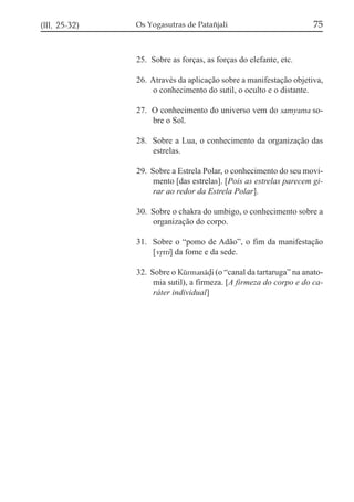 (III, 25-32)   Os Yogasutras de Patañjali                           75


               25. Sobre as forças, as forças do elefante, etc.

               26. Através da aplicação sobre a manifestação objetiva,
                    o conhecimento do sutil, o oculto e o distante.

               27. O conhecimento do universo vem do samyama so-
                   bre o Sol.

               28. Sobre a Lua, o conhecimento da organização das
                   estrelas.

               29. Sobre a Estrela Polar, o conhecimento do seu movi-
                    mento [das estrelas]. [Pois as estrelas parecem gi-
                    rar ao redor da Estrela Polar].

               30. Sobre o chakra do umbigo, o conhecimento sobre a
                   organização do corpo.

               31. Sobre o “pomo de Adão”, o fim da manifestação
                   [vqtti] da fome e da sede.

               32. Sobre o Kúrmanáòi (o “canal da tartaruga” na anato-
                    mia sutil), a firmeza. [A firmeza do corpo e do ca-
                    ráter individual]
 
