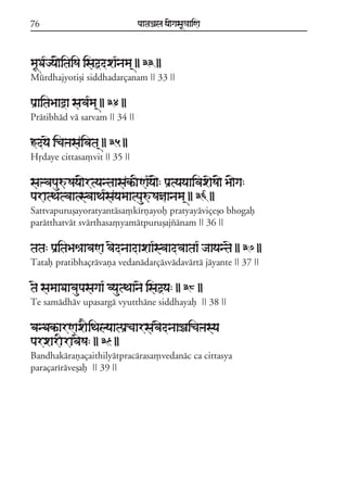76                               paataÕala ya{gasaU«aaiNa



maUDa*jya{itaiSa isaõdxa*nama/ || 33 ||
Múrdhajyotiõi siddhadarçanam || 33 ||

paRaitaBaaòa sava*ma/ || 34 ||
Prátibhád vá sarvam || 34 ||

ãdyae icaºasaivata/ || 35 ||
Hqdaye cittasa,vit || 35 ||

saºvapauúSaya{rtyantaasakªINa*ya{: paRtyayaaivaxaeSa{ Ba{ga:
paratTatvaatsvaaTa*sayamaatpauúSañaanama/ || 36 ||
Sattvapuruõayoratyantása,kírñayof pratyayáviçeõo bhogaf
parátthatvát svárthasa,yamátpuruõajzánam || 36 ||

tata: paRitaBaêaavaNa vaednaadaxaa*svaadvaataa* jaayantae || 37 ||
Tataf pratibhaçrávaña vedanádarçásvádavártá jáyante || 37 ||

tae samaaDaavaupasagaa* vyautTaanae isaõya: || 38 ||
Te samádháv upasargá vyuttháne siddhayaf || 38 ||

banDakªarNaxaEiTalyaatpaRcaarsavaednaaÏaicaºasya
parxarIravaeSa: || 39 ||
Bandhakárañaçaithilyátpracárasa,vedanác ca cittasya
paraçaríráveõaf || 39 ||
 