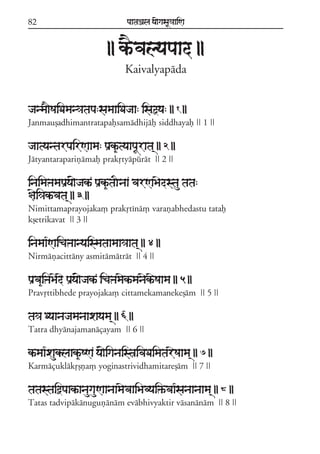 82                                paataÕala ya{gasaU«aaiNa



                           || kªEvalyapaad ||
                                  Kaivalyapáda


janma}SaiDaman«atapa:samaaiDajaa: isaõya: || 1 ||
Janmauõadhimantratapafsamádhijáf siddhayaf || 1 ||

jaatyantarpairNaama: paRk&ªtyaapaUrata/ || 2 ||
Játyantarapariñámaf prakqtyápúrát || 2 ||

inaimaºamapaRya{jakª paRk&ªtaInaa varNaBaedstau tata:
§aei«akªvata/ || 3 ||
Nimittamaprayojaka, prakqtíná, varañabhedastu tataf
kõetrikavat || 3 ||

inamaa*Naicaºaanyaismataamaa«aata/ || 4 ||
Nirmáñacittány asmitámátrát || 4 ||

paRva&iºaBaede paRya{jakª icaºamaekªmanaekªeSaama || 5 ||
Pravqttibhede prayojaka, cittamekamanekeõám || 5 ||

ta«a Dyaanajamanaaxayama/ || 6 ||
Tatra dhyánajamanáçayam || 6 ||

kªmaa*xauklaak&ªSNa ya{iganaist$ivaDaimatareSaama/ || 7 ||
Karmáçuklákqõña, yoginastrividhamitareõám || 7 ||

tatastaiòpaakªanaugauNaanaamaevaaiBavyai»ªvaa*sanaanaama/ || 8 ||
Tatas tadvipákánuguñánám evábhivyaktir vásanánám || 8 ||
 