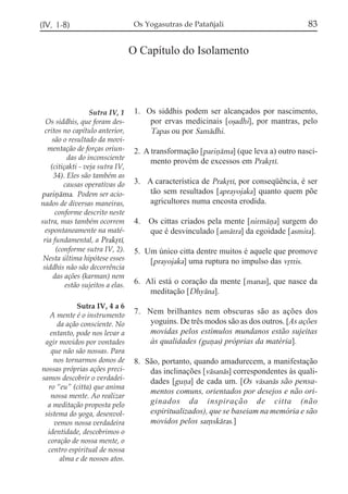 (IV, 1-8)                           Os Yogasutras de Patañjali                          83

                                   O Capítulo do Isolamento




                   Sutra IV, 1      1. Os siddhis podem ser alcançados por nascimento,
  Os siddhis, que foram des-            por ervas medicinais [oõadhi], por mantras, pelo
 critos no capítulo anterior,           Tapas ou por Samádhi.
     são o resultado da movi-
   mentação de forças oriun-        2. A transformação [pariñáma] (que leva a) outro nasci-
           das do inconsciente
                                         mento provém de excessos em Prakqtí.
    (citiçakti - veja sutra IV,
     34). Eles são também as
         causas operativas do       3. A característica de Prakqtí, por conseqüência, é ser
pariñáma. Podem ser acio-               tão sem resultados [aprayojaka] quanto quem põe
nados de diversas maneiras,             agricultores numa encosta erodida.
      conforme descrito neste
sutra, mas também ocorrem           4.   Os cittas criados pela mente [nirmáña] surgem do
  espontaneamente na maté-               que é desvinculado [amátra] da egoidade [asmita].
 ria fundamental, a Prakqtí,
      (conforme sutra IV, 2).       5. Um único citta dentre muitos é aquele que promove
 Nesta última hipótese esses            [prayojaka] uma ruptura no impulso das vqttis.
 siddhis não são decorrência
     das ações (karman) nem
          estão sujeitos a elas.    6. Ali está o coração da mente [manas], que nasce da
                                        meditação [Dhyána].
            Sutra IV, 4 a 6
   A mente é o instrumento          7. Nem brilhantes nem obscuras são as ações dos
     da ação consciente. No             yoguins. De três modos são as dos outros. [As ações
   entanto, pode nos levar a            movidas pelos estímulos mundanos estão sujeitas
 agir movidos por vontades              às qualidades (guñas) próprias da matéria].
   que não são nossas. Para
    nos tornarmos donos de          8. São, portanto, quando amadurecem, a manifestação
nossas próprias ações preci-            das inclinações [vásanás] correspondentes às quali-
samos descobrir o verdadei-             dades [guña] de cada um. [Os vásanás são pensa-
  ro “eu” (citta) que anima
                                        mentos comuns, orientados por desejos e não ori-
   nossa mente. Ao realizar
  a meditação proposta pelo             ginados da inspiração de citta (não
 sistema do yoga, desenvol-             espiritualizados), que se baseiam na memória e são
    vemos nossa verdadeira              movidos pelos sa,skáras.]
  identidade, descobrimos o
  coração de nossa mente, o
  centro espiritual de nossa
      alma e de nossos atos.
 