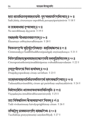 86                              paataÕala ya{gasaU«aaiNa



sada ñaataaiéaºava&ºayastatpaRBa{: pauúSasyaapairNaimatvaata/ || 18 ||
Sadá jzátáç cittavqttayas tatprabhof puruõasyápariñámitvát || 18 ||

na tatsvaaBaasa d&Xyatvaata/ || 19 ||
Na tatsvábhása, dqçyatvát || 19 ||

<kªsamayae ca{BayaanavaDaarNama/ || 20 ||
Ekasamaye cobhayánavadhárañam || 20 ||

icaºantard&Xyae bauiõbauõeritpasaü: sma&itasakªréa || 21 ||
Cittántaradqçye buddhibuddheratipasaxgaf smqtisa,karaçca || 21 ||

icaºaerpaRitasaM/k®ªmaayaastadakªarapaºa} svabauiõsfavaednama/ || 22 ||
Citterapratisaxkramáyástadákárápattau svabuddhisa,vedanam || 22 ||

d#Sq&d&Xya{par»ª icaºa savaa*Tama/ || 23 ||
Draõóqdqçyoparakta, citta, sarvátham || 23 ||

tadsaKyavaasanaaiBaiéa«amaipaparaTa* sahtyakªairtvaata/ || 24 ||
Tadasa,khyavásanábhiç citram api parártha, sa,hatyakáritvát || 24 ||

ivaxaeSadixa*na AatmaBaavaBaavanaaivainava&iºa: || 25 ||
Viçeõadarçina átmabhávabhavanávinivqttif || 25 ||

tada ivavaekªinamna kªEvalyapaRagBaar icaºama/ || 26 ||
Tadá vivekanimna, kaivalyaprágbhára, cittam || 26 ||

taicCd#eSau paRtyayaantaraiNa saskªareBya: || 27 ||
Tacchidreõu pratyayántaráñi sa,skárebhyaf || 27 ||
 