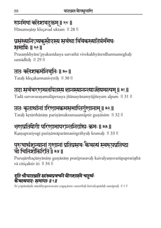 88                                   paataÕala ya{gasaU«aaiNa


hanamaeSaa klaexavadu»ªma/ || 28 ||
Hánameõá, kleçavad uktam || 28 ||

paRsaKyaanaeHpyakªusaIdsya sava*Taa ivavaekªKyaataeDa*ma*maeGa:
samaaiDa: || 29 ||
Prasa,khyáne;pyakusídasya sarvathá vivekakhyáterdharmameghaf
samádhif || 29 ||

tata: klaexakªma*inava&iºa: || 30 ||
Tataf kleçakarmanivqttif || 30 ||

tada sava*varNamalaapaetasya ñaanasyaanantyaajñaeyamalpama/ || 31 ||
Tadá sarvavarañamalápetasya jzánasyánantyájjzeyam alpam || 31 ||

tata: k&ªtaaTaa*naa airNaamak®ªmasamaaiptagau*Naanaama/ || 32 ||
Tataf kqtártháná, pariñámakramasamáptir guñánám || 32 ||

§aNapaRitaya{gaI pairNaamaaparantainagaRa*Áa: k®ªma: || 33 ||
Kõañapratiyogí pariñámáparántanirgráhyaf kramaf || 33 ||

pauúSaaTa*xaUnyaanaa gauNaanaa paRitapaRsava: kEªvalya svaÚpapaRitaSQa
vaa icaiºaxai»ªirita || 34 ||
Puruõárthaçúnyáná, guñáná, pratiprasavaf kaivalya,svarúpapratiõóhá
vá citiçaktir iti || 34 ||

wita êaIpaataÕal{ saaKyapaRvacan{ ya{gaxaas³{ catauTa*:
kªEvalyapaad: samaapta: || 1 ||
Iti çrípátazjale sá,khyapravacane yogaçástre caturthaf kaivalyapádaf samáptaf || 1 ||
 