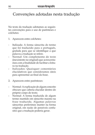 90                           paataÕala ya{gasaU«aaiNa


     Convenções adotadas nesta tradução

No texto da tradução adotamos as seguin-
tes convenções para o uso de parênteses e
colchetes:

1. Aparecem entre colchetes:

-    Italizada: A forma sânscrita do termo
     que foi traduzido para o português,
     grafada para que se identifique a que
     palavra a tradução se refere.
-    Normal: Um complemento do texto
     (inexistente no original) que acrescenta-
     mos com a finalidade de facilitar a leitu-
     ra na tradução.
-    Italizados: Quaisquer comentários
     elucidativos que consideramos úteis
     para apresentar ao final da frase.

2. Aparecem entre parênteses:

-    Normal: A explicação de algum conceito
     obscuro que caberia elucidar dentro do
     próprio corpo do texto.
-    Normal: A forma traduzida de algum
     termo mantido em sânscrito masmo na
     frase traduzida. Algumas palavras
     sânscritas preferimos manter na forma
     original, em razão de possíveis confu-
     sões que a tradução poderia gerar.
 