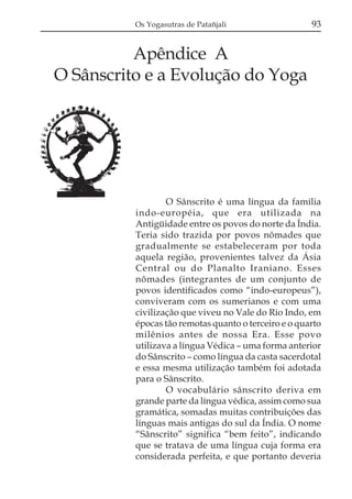 Os Yogasutras de Patañjali                  93


          Apêndice A
O Sânscrito e a Evolução do Yoga




                  O Sânscrito é uma língua da família
          indo-européia, que era utilizada na
          Antigüidade entre os povos do norte da Índia.
          Teria sido trazida por povos nômades que
          gradualmente se estabeleceram por toda
          aquela região, provenientes talvez da Ásia
          Central ou do Planalto Iraniano. Esses
          nômades (integrantes de um conjunto de
          povos identificados como “indo-europeus”),
          conviveram com os sumerianos e com uma
          civilização que viveu no Vale do Rio Indo, em
          épocas tão remotas quanto o terceiro e o quarto
          milênios antes de nossa Era. Esse povo
          utilizava a língua Védica – uma forma anterior
          do Sânscrito – como língua da casta sacerdotal
          e essa mesma utilização também foi adotada
          para o Sânscrito.
                  O vocabulário sânscrito deriva em
          grande parte da língua védica, assim como sua
          gramática, somadas muitas contribuições das
          línguas mais antigas do sul da Índia. O nome
          “Sânscrito” significa “bem feito”, indicando
          que se tratava de uma língua cuja forma era
          considerada perfeita, e que portanto deveria
 