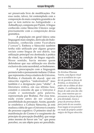 94                         paataÕala ya{gasaU«aaiNa

ser preservada livre de modificações. Por
essa razão, talvez, foi contemplada com a
composição da mais completa gramática de
que se tem notícia na Antiguidade – a
Ashtadhyayi, composta por Panini. A língua
conhecida como Sânscrito Clássico surge
precisamente com a composição dessa
gramática.
        A população em geral falava uma
linguagem mais simples, derivada do Indo-
Iraniano, conhecida como Vyavahara
(“comum”). Embora o Sânscrito também
tenha sido utilizado por alguns grupos
sociais como língua de uso diário, sua
utilização principal era destinada à prática
do ritual, na condição de língua sagrada.
Nesse sentido, havia mesmo quem
defendesse que sua utilização era direito
exclusivo da casta sacerdotal, os brahmanes.
        A preocupação com a linguagem
permeia todo o pensamento indiano. O deus             No Krishna Dharana
que representa a força criadora do Universo,          Yantra, uma figura ritual
Brahma, é chamado de akßaraf que em                   que se acreditava ter o po-
sânscrito significa “indestrutível” mas               der de guardar as forças de
                                                      Krishna, os elementos de
também é a designação para “sílaba”. A
                                                      poder são as sílabas ali dese-
literatura védica, em sua última fase,                nhadas. A combinação das
constrói o conceito de que o Universo é               forças de cada uma das síla-
criado e sustentado pela palavra,                     bas, como mantras que ex-
representada por Brahma. Por essa tese,               pressavam as forças da pró-
nada existe antes de ser criada a                     pria divindade, trazia a
possibilidade da percepção. Assim, quando             graça da presença divina
se estabelece a Cultura Sânscrita, já está            para junto do seu usuário.
madura a idéia de que o Universo é a matriz           Essa magia só era possível
do processo cognitivo. O primeiro sinal de            em razão do próprio caráter
                                                      mágico da língua sânscrita.
manifestação do Cosmo é o surgimento do
princípio da percepção (buddhi), que surge
antes mesmo de haver um “eu” que possa
perceber, ou um objeto para ser percebido.
 