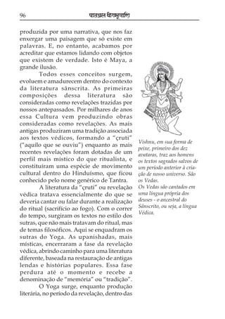 96                          paataÕala ya{gasaU«aaiNa

produzida por uma narrativa, que nos faz
enxergar uma paisagem que só existe em
palavras. E, no entanto, acabamos por
acreditar que estamos lidando com objetos
que existem de verdade. Isto é Maya, a
grande ilusão.
         Todos esses conceitos surgem,
evoluem e amadurecem dentro do contexto
da literatura sânscrita. As primeiras
composições dessa literatura são
consideradas como revelações trazidas por
nossos antepassados. Por milhares de anos
essa Cultura vem produzindo obras
consideradas como revelações. As mais
antigas produziram uma tradição associada
aos textos védicos, formando a “çruti”
                                                       Vishnu, em sua forma de
(“aquilo que se ouviu”) enquanto as mais
                                                       peixe, primeiro dos dez
recentes revelações foram dotadas de um                avataras, traz aos homens
perfil mais místico do que ritualista, e               os textos sagrados salvos de
constituíram uma espécie de movimento                  um período anterior à cria-
cultural dentro do Hinduísmo, que ficou                ção de nosso universo. São
conhecido pelo nome genérico de Tantra.                os Vedas.
         A literatura da “çruti” ou revelação          Os Vedas são cantados em
védica tratava essencialmente do que se                uma língua própria dos
deveria cantar ou falar durante a realização           deuses - o ancestral do
do ritual (sacrifício ao fogo). Com o correr           Sânscrito, ou seja, a língua
                                                       Védica.
do tempo, surgiram os textos no estilo dos
sutras, que não mais tratavam do ritual, mas
de temas filosóficos. Aqui se enquadram os
sutras do Yoga. As upanishadas, mais
místicas, encerraram a fase da revelação
védica, abrindo caminho para uma literatura
diferente, baseada na restauração de antigas
lendas e histórias populares. Essa fase
perdura até o momento e recebe a
denominação de “memória” ou “tradição”.
         O Yoga surge, enquanto produção
literária, no período da revelação, dentro das
 