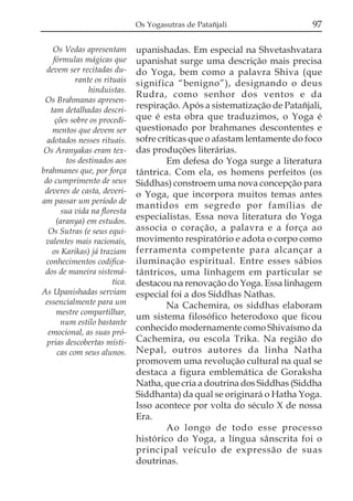 Os Yogasutras de Patañjali                  97

    Os Vedas apresentam         upanishadas. Em especial na Shvetashvatara
    fórmulas mágicas que        upanishat surge uma descrição mais precisa
  devem ser recitadas du-       do Yoga, bem como a palavra Shiva (que
            rante os rituais    significa “benigno”), designando o deus
                hinduistas.
                                Rudra, como senhor dos ventos e da
 Os Brahmanas apresen-
   tam detalhadas descri-
                                respiração. Após a sistematização de Patañjali,
     ções sobre os procedi-     que é esta obra que traduzimos, o Yoga é
    mentos que devem ser        questionado por brahmanes descontentes e
  adotados nesses rituais.      sofre críticas que o afastam lentamente do foco
 Os Aranyakas eram tex-         das produções literárias.
         tos destinados aos             Em defesa do Yoga surge a literatura
brahmanes que, por força        tântrica. Com ela, os homens perfeitos (os
 do cumprimento de seus         Siddhas) constroem uma nova concepção para
 deveres de casta, deveri-      o Yoga, que incorpora muitos temas antes
am passar um período de
                                mantidos em segredo por famílias de
       sua vida na floresta
     (aranya) em estudos.
                                especialistas. Essa nova literatura do Yoga
  Os Sutras (e seus equi-       associa o coração, a palavra e a força ao
 valentes mais racionais,       movimento respiratório e adota o corpo como
    os Karikas) já traziam      ferramenta competente para alcançar a
 conhecimentos codifica-        iluminação espiritual. Entre esses sábios
 dos de maneira sistemá-        tântricos, uma linhagem em particular se
                        tica.   destacou na renovação do Yoga. Essa linhagem
As Upanishadas serviam          especial foi a dos Siddhas Nathas.
 essencialmente para um                 Na Cachemira, os siddhas elaboram
     mestre compartilhar,
                                um sistema filosófico heterodoxo que ficou
       num estilo bastante
  emocional, as suas pró-
                                conhecido modernamente como Shivaísmo da
  prias descobertas místi-      Cachemira, ou escola Trika. Na região do
      cas com seus alunos.      Nepal, outros autores da linha Natha
                                promovem uma revolução cultural na qual se
                                destaca a figura emblemática de Goraksha
                                Natha, que cria a doutrina dos Siddhas (Siddha
                                Siddhanta) da qual se originará o Hatha Yoga.
                                Isso acontece por volta do século X de nossa
                                Era.
                                        Ao longo de todo esse processo
                                histórico do Yoga, a língua sânscrita foi o
                                principal veículo de expressão de suas
                                doutrinas.
 