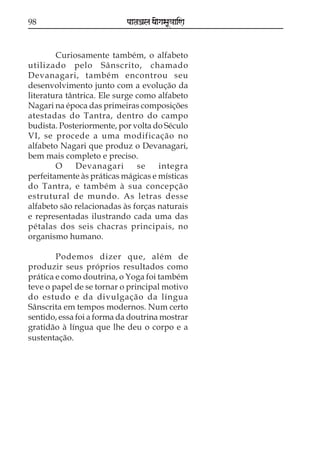 98                         paataÕala ya{gasaU«aaiNa



        Curiosamente também, o alfabeto
utilizado pelo Sânscrito, chamado
Devanagari, também encontrou seu
desenvolvimento junto com a evolução da
literatura tântrica. Ele surge como alfabeto
Nagari na época das primeiras composições
atestadas do Tantra, dentro do campo
budista. Posteriormente, por volta do Século
VI, se procede a uma modificação no
alfabeto Nagari que produz o Devanagari,
bem mais completo e preciso.
        O     Devanagari       se   integra
perfeitamente às práticas mágicas e místicas
do Tantra, e também à sua concepção
estrutural de mundo. As letras desse
alfabeto são relacionadas às forças naturais
e representadas ilustrando cada uma das
pétalas dos seis chacras principais, no
organismo humano.

        Podemos dizer que, além de
produzir seus próprios resultados como
prática e como doutrina, o Yoga foi também
teve o papel de se tornar o principal motivo
do estudo e da divulgação da língua
Sânscrita em tempos modernos. Num certo
sentido, essa foi a forma da doutrina mostrar
gratidão à língua que lhe deu o corpo e a
sustentação.
 