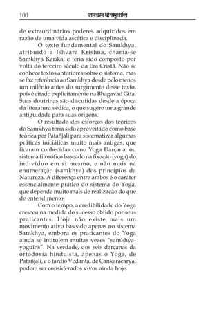 100

paataÕala ya{gasaU«aaiNa

de extraordinários poderes adquiridos em
razão de uma vida ascética e disciplinada.
O texto fundamental do Samkhya,
atribuido a Ishvara Krishna, chama-se
Samkhya Karika, e teria sido composto por
volta do terceiro século da Era Cristã. Não se
conhece textos anteriores sobre o sistema, mas
se faz referência ao Samkhya desde pelo menos
um milênio antes do surgimento desse texto,
pois é citado explicitamente na Bhagavad Gita.
Suas doutrinas são discutidas desde a época
da literatura védica, o que sugere uma grande
antigüidade para suas origens.
O resultado dos esforços dos teóricos
do Samkhya teria sido aproveitado como base
teórica por Patañjali para sistematizar algumas
práticas iniciáticas muito mais antigas, que
ficaram conhecidas como Yoga Darçana, ou
sistema filosófico baseado na fixação (yoga) do
indivíduo em si mesmo, e não mais na
enumeração (samkhya) dos princípios da
Natureza. A diferença entre ambos é o caráter
essencialmente prático do sistema do Yoga,
que depende muito mais de realização do que
de entendimento.
Com o tempo, a credibilidade do Yoga
cresceu na medida do sucesso obtido por seus
praticantes. Hoje não existe mais um
movimento ativo baseado apenas no sistema
Samkhya, embora os praticantes do Yoga
ainda se intitulem muitas vezes “samkhyayoguins”. Na verdade, dos seis darçanas da
ortodoxia hinduista, apenas o Yoga, de
Patañjali, e o tardio Vedanta, de Çankaracarya,
podem ser considerados vivos ainda hoje.

 