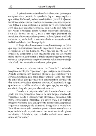 102

paataÕala ya{gasaU«aaiNa

A primeira coisa que deve ficar clara para quem quer
compreender a questão da egoidade, é que o Yoga explica o
que a filosofia Samkhya chamou de tattvas [princípios] como
funcionalidades que se revelam na nossa estrutura corporal.
Um tattva é uma abstração, e jamais deve ser confundido
com qualquer entidade corporal, seja ela de que natureza
for. Assim o princípio atman não tem existência substancial,
seja ela densa ou sutil, mas é um tipo peculiar de
funcionalidade que pode se projetar sobre alguma entidade
substancial, atribuindo a essa entidade a característica de
individualidade, que lhe é própria.
O Yoga atua levando em consideração os princípios
que regem o funcionamento do organismo físico, psíquico
e espiritual do ser humano. Mas procura identificar os
órgãos ou estruturas desse organismo que são acionadas
nesse processo, como citta, o antahkarana (o agente interno)
e outros componentes corporais cujo funcionamento esteja
vinculado às características desses princípios.
Vemos a palavra sânscrita “asmita” traduzida
freqüentemente por “egoísmo”, o que, a rigor, está incorreto.
Asmita expressa um conceito abstrato que substantiva a
condição expressa pela conjugação “eu sou” (asmi) por meio
de um sufixo (ta) que traz essa característica peculiar de
dar nome a conceitos abstratos de ação. O resultado é algo
que lembra a idéia ocidental de apercepção, ou seja, a
condição daquele que percebe a si mesmo.
Perceber a própria existência é um fenômeno que
pode ser compreendido dentro de um largo espectro de
variações, desde a inconsciência elemental, passando pela
plena consciência intelectual ou emocional, e evoluindo
progressivamente para uma perfeita inconsciência espiritual
– que é a percepção de si mesmo integrado à totalidade.
Esta última forma de perceber que existimos nos oferece a
oportunidade de experimentar um sentimento de plena
satisfação e felicidade, que os indianos batizaram com o
nome de “ananda”.

 