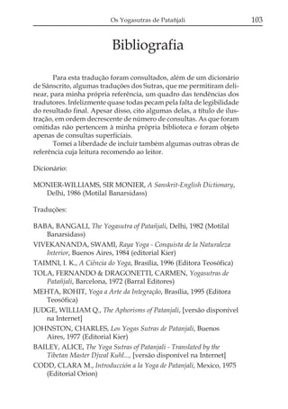 Os Yogasutras de Patañjali

Bibliografia
Para esta tradução foram consultados, além de um dicionário
de Sânscrito, algumas traduções dos Sutras, que me permitiram delinear, para minha própria referência, um quadro das tendências dos
tradutores. Infelizmente quase todas pecam pela falta de legibilidade
do resultado final. Apesar disso, cito algumas delas, a título de ilustração, em ordem decrescente de número de consultas. As que foram
omitidas não pertencem à minha própria biblioteca e foram objeto
apenas de consultas superficiais.
Tomei a liberdade de incluir também algumas outras obras de
referência cuja leitura recomendo ao leitor.
Dicionário:
MONIER-WILLIAMS, SIR MONIER, A Sanskrit-English Dictionary,
Delhi, 1986 (Motilal Banarsidass)
Traduções:
BABA, BANGALI, The Yogasutra of Patañjali, Delhi, 1982 (Motilal
Banarsidass)
VIVEKANANDA, SWAMI, Raya Yoga - Conquista de la Naturaleza
Interior, Buenos Aires, 1984 (editorial Kier)
TAIMNI, I. K., A Ciência do Yoga, Brasília, 1996 (Editora Teosófica)
TOLA, FERNANDO & DRAGONETTI, CARMEN, Yogasutras de
Patañjali, Barcelona, 1972 (Barral Editores)
MEHTA, ROHIT, Yoga a Arte da Integração, Brasília, 1995 (Editora
Teosófica)
JUDGE, WILLIAM Q., The Aphorisms of Patanjali, [versão disponível
na Internet]
JOHNSTON, CHARLES, Los Yogas Sutras de Patanjali, Buenos
Aires, 1977 (Editorial Kier)
BAILEY, ALICE, The Yoga Sutras of Patanjali - Translated by the
Tibetan Master Djwal Kuhl..., [versão disponível na Internet]
CODD, CLARA M., Introducción a la Yoga de Patanjali, Mexico, 1975
(Editorial Orion)

103

 