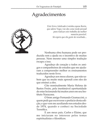 Os Yogasutras de Patañjali

105

Agradecimentos
Este livro é dedicado à minha esposa Karin,
que adora Yoga e me deu uma razão pessoal
para realizar este trabalho da melhor
maneira possível.
Só espero que ela goste do resultado...

Nenhuma obra humana pode ser produzida sem a ajuda ou o incentivo de muitas
pessoas. Nem mesmo uma simples tradução
escapa a isso.
Agradeço de coração a todos os amigos e companheiros de estudos que me ajudaram a compreender melhor os ensinamentos
traduzidos neste livro.
Agradeço aos meus alunos, que não sabem que eu muito mais aprendi com eles do
que ensinei a eles.
Cito nominalmente Maria Helena de
Bastos Freire, pela inestimável oportunidade
de estar lecionando há muitos anos em seu Instituto Narayana.
O bom amigo Fernando Gramaccini, a
quem pedi que escrevesse o prefácio desta edição, e que vem me auxiliando nos estudos desde 1974, quando o conheci na Sociedade
Teosófica.
E aos meus pais, Carlos e Elaine, que
me iniciaram no interesse pelos temas
espiritualistas e filosóficos.

 