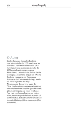 106

paataÕala ya{gasaU«aaiNa

O Autor
Carlos Eduardo Gonzales Barbosa,
nascido em julho de 1957, dedica-se ao
estudo da cultura indiana desde 1972.
Aprofundou-se na matéria a partir de
1979 quando entrou no curso de
Sânscrito da Universidade de São Paulo.
Começou a lecionar a língua em 1982 no
Instituto Narayana, no Curso para
Formação de Professores de Yoga, onde
dá aulas regulares até hoje.
No momento desenvolve aulas de
Sânscrito falado, em consonância com o
movimento internacuional pela restauração dessa língua para o uso cotidiano.
Sua vida profissional passa por outras
áreas, entre as quais comunicação social
e informática. Está ativamente envolvido
com atividades políticas e com questões
ambientais.

 