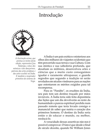 Os Yogasutras de Patañjali

11

Introdução

A ilustração acima, que
pontua os textos desta
edição, representa Çiva
Nataraja, o deus dos
mímicos e dos dançarinos,
patrono das artes profanas e
das artes ocultas na Índia.
É também o inspirador
primitivo do sistema do
Yoga.

A Índia é um país exótico e misterioso aos
olhos dos milhares de viajantes ocidentais que
têm percorrido suas terras e sua Cultura. Com
sua mística e sua sabedoria profunda, que
desafiam os milênios, desenvolveu artes e
ciências que a muito custo conseguimos
igualar e raramente ultrapassar, e guarda
segredos que segundo a tradição só serão
revelados em séculos vindouros para as nações
que ostentarem os méritos exigidos para tal
recompensa.
Para os “Pandits”, os eruditos da Índia,
seu país tem um destino traçado por mãos
invisíveis. A Índia teria sido feita depositária
das lições que um dia devolverão ao resto da
humanidade a pureza espiritual perdida num
passado remoto que teria levado consigo o
manancial de saber que nutria o coração dos
primeiros homens. O destino da Índia seria
então o de educar o mundo, ou melhor,
reeducá-lo.
A veracidade dessas assertivas não nos é
possível comprovar. O fato é que desde o final
do século dezoito, quando Sir William Jones

 