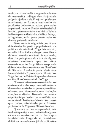 12

paataÕala ya{gasaU«aaiNa

traduziu para o inglês um grande número
de manuscritos da língua sânscrita (que ele
próprio ajudou a decifrar), um poderoso
movimento se formou arrastando as
produções do intelecto indiano para todas
as partes do mundo. Um fascínio irresistível
levou o pensamento e a espiritualidade
indianas para a Alemanha, a Itália, a França,
a Inglaterra, e daí para quase todos os
demais países do ocidente.
Dessa corrente migratória que já tem
dois séculos faz parte a popularização da
prática e do estudo do Yoga. No entanto,
esta disciplina indiana chegou ao ocidente
de uma maneira um tanto inadequada,
descrita pelo ponto de vista de alguns
mestres modernos que se atêm
excessivamente às práticas corporais
deixando omissos os elementos filosóficos
do Sistema. A solução para cobrir essa
lacuna histórica é promover a difusão dos
Yoga Sutras de Patañjali, que devolvem o
caráter filosófico ao estudo do Yoga.
Nosso entusiasmo com o conteúdo dos
ensinamentos do Yoga nos estimulou a
desenvolver um trabalho que nos permitisse
oferecer aos interessados uma tradução
simples e direta. Baseada em nossa
experiência particular com a matéria, tem
se mostrado bastante eficiente nos cursos
que temos ministrado para futuros
professores de Yoga nas últimas décadas.
Queremos deixar claro que não é uma
tradução que siga a interpretação de alguma
escola ou mestre em particular e que
também está longe de se considerar
definitiva, devendo ser objeto de retificações

 