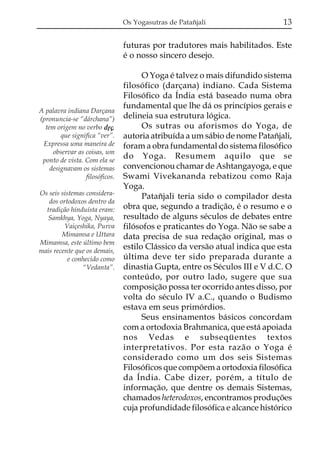 Os Yogasutras de Patañjali

13

futuras por tradutores mais habilitados. Este
é o nosso sincero desejo.

A palavra indiana Darçana
(pronuncia-se “dárchana”)
tem origem no verbo dqç,
que significa “ver”.
Expressa uma maneira de
observar as coisas, um
ponto de vista. Com ela se
designavam os sistemas
filosóficos.
Os seis sistemas considerados ortodoxos dentro da
tradição hinduísta eram:
Samkhya, Yoga, Nyaya,
Vaiçeshika, Purva
Mimamsa e Uttara
Mimamsa, este último bem
mais recente que os demais,
e conhecido como
“Vedanta”.

O Yoga é talvez o mais difundido sistema
filosófico (darçana) indiano. Cada Sistema
Filosófico da Índia está baseado numa obra
fundamental que lhe dá os princípios gerais e
delineia sua estrutura lógica.
Os sutras ou aforismos do Yoga, de
autoria atribuída a um sábio de nome Patañjali,
foram a obra fundamental do sistema filosófico
do Yoga. Resumem aquilo que se
convencionou chamar de Ashtangayoga, e que
Swami Vivekananda rebatizou como Raja
Yoga.
Patañjali teria sido o compilador desta
obra que, segundo a tradição, é o resumo e o
resultado de alguns séculos de debates entre
filósofos e praticantes do Yoga. Não se sabe a
data precisa de sua redação original, mas o
estilo Clássico da versão atual indica que esta
última deve ter sido preparada durante a
dinastia Gupta, entre os Séculos III e V d.C. O
conteúdo, por outro lado, sugere que sua
composição possa ter ocorrido antes disso, por
volta do século IV a.C., quando o Budismo
estava em seus primórdios.
Seus ensinamentos básicos concordam
com a ortodoxia Brahmanica, que está apoiada
nos Vedas e subseqüentes textos
interpretativos. Por esta razão o Yoga é
considerado como um dos seis Sistemas
Filosóficos que compõem a ortodoxia filosófica
da Índia. Cabe dizer, porém, a título de
informação, que dentre os demais Sistemas,
chamados heterodoxos, encontramos produções
cuja profundidade filosófica e alcance histórico

 