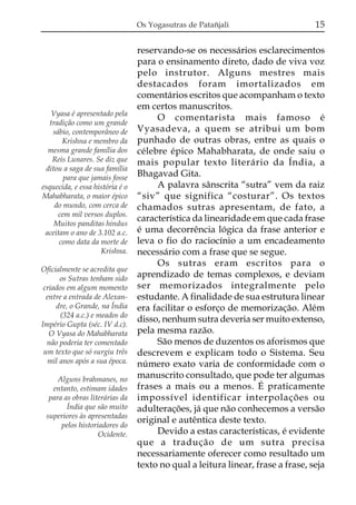 Os Yogasutras de Patañjali

Vyasa é apresentado pela
tradição como um grande
sábio, contemporâneo de
Krishna e membro da
mesma grande família dos
Reis Lunares. Se diz que
ditou a saga de sua família
para que jamais fosse
esquecida, e essa história é o
Mahabharata, o maior épico
do mundo, com cerca de
cem mil versos duplos.
Muitos panditas hindus
aceitam o ano de 3.102 a.c.
como data da morte de
Krishna.
Oficialmente se acredita que
os Sutras tenham sido
criados em algum momento
entre a entrada de Alexandre, o Grande, na Índia
(324 a.c.) e meados do
Império Gupta (séc. IV d.c).
O Vyasa do Mahabharata
não poderia ter comentado
um texto que só surgiu três
mil anos após a sua época.
Alguns brahmanes, no
entanto, estimam idades
para as obras literárias da
Índia que são muito
superiores às apresentadas
pelos historiadores do
Ocidente.

15

reservando-se os necessários esclarecimentos
para o ensinamento direto, dado de viva voz
pelo instrutor. Alguns mestres mais
destacados foram imortalizados em
comentários escritos que acompanham o texto
em certos manuscritos.
O comentarista mais famoso é
Vyasadeva, a quem se atribui um bom
punhado de outras obras, entre as quais o
célebre épico Mahabharata, de onde saiu o
mais popular texto literário da Índia, a
Bhagavad Gita.
A palavra sânscrita “sutra” vem da raiz
“siv” que significa “costurar”. Os textos
chamados sutras apresentam, de fato, a
característica da linearidade em que cada frase
é uma decorrência lógica da frase anterior e
leva o fio do raciocínio a um encadeamento
necessário com a frase que se segue.
Os sutras eram escritos para o
aprendizado de temas complexos, e deviam
ser memorizados integralmente pelo
estudante. A finalidade de sua estrutura linear
era facilitar o esforço de memorização. Além
disso, nenhum sutra deveria ser muito extenso,
pela mesma razão.
São menos de duzentos os aforismos que
descrevem e explicam todo o Sistema. Seu
número exato varia de conformidade com o
manuscrito consultado, que pode ter algumas
frases a mais ou a menos. É praticamente
impossível identificar interpolações ou
adulterações, já que não conhecemos a versão
original e autêntica deste texto.
Devido a estas características, é evidente
que a tradução de um sutra precisa
necessariamente oferecer como resultado um
texto no qual a leitura linear, frase a frase, seja

 