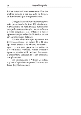 16

paataÕala ya{gasaU«aaiNa

formal e semanticamente coerente. Este é o
melhor critério a ser adotado na leitura
crítica do texto que ora apresentamos.
O original sânscrito que adotamos para
esta nossa tradução tem 196 aforismos.
Curiosamente em nenhuma das publicações
que pudemos consultar são citadas as fontes
desses originais. No entanto o texto
apresentado por todas elas é idêntico, exceto
em alguns poucos detalhes.
Há três aforismos que aparecem no
terceiro capítulo - os sutras 20 e 22 não
aparecem em todas as edições, e o sutra 41
aparece com uma pequena variação em
determinadas versões. Neste trabalho
optamos por não omitir qualquer dos sutras,
e apresentar a variação do 41 em uma nota
complementar.
Em Vivekananda e William Q. Judge,
o quarto Capítulo tem apenas 33 sutras, em
lugar dos 34 dos demais.

 