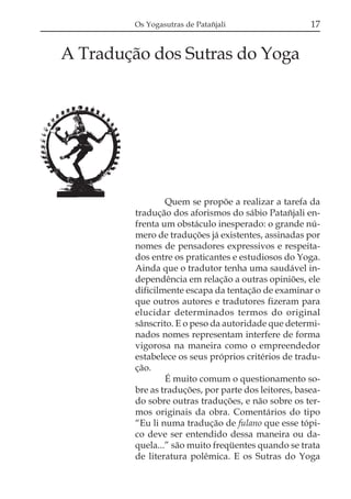 Os Yogasutras de Patañjali

17

A Tradução dos Sutras do Yoga

Quem se propõe a realizar a tarefa da
tradução dos aforismos do sábio Patañjali enfrenta um obstáculo inesperado: o grande número de traduções já existentes, assinadas por
nomes de pensadores expressivos e respeitados entre os praticantes e estudiosos do Yoga.
Ainda que o tradutor tenha uma saudável independência em relação a outras opiniões, ele
dificilmente escapa da tentação de examinar o
que outros autores e tradutores fizeram para
elucidar determinados termos do original
sânscrito. E o peso da autoridade que determinados nomes representam interfere de forma
vigorosa na maneira como o empreendedor
estabelece os seus próprios critérios de tradução.
É muito comum o questionamento sobre as traduções, por parte dos leitores, baseado sobre outras traduções, e não sobre os termos originais da obra. Comentários do tipo
“Eu li numa tradução de fulano que esse tópico deve ser entendido dessa maneira ou daquela...” são muito freqüentes quando se trata
de literatura polêmica. E os Sutras do Yoga

 