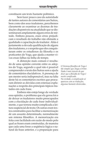 18

paataÕala ya{gasaU«aaiNa

constituem um texto bastante polêmico.
Sem fazer pouco caso da autoridade
de tantos autores de comentários aos Sutras,
bem como dos seus tradutores, percebemos
claramente ao examinar as dezenas de traduções disponíveis na atualidade que se disseminaram amplamente alguns erros de método. Embora poucos, esses erros prejudicam o resultado do trabalho não obstante a
qualidade e capacitação do tradutor. Aliás é
justamente a elevada qualificação de alguns
dos tradutores, e o respeito que eles conquistaram entre os estudiosos da filosofia e os
praticantes do Yoga, que ajuda a manter vivas essas falhas na linha do tempo.
A distorção mais comum é resultado de uma opinião corrente entre os adeptos do Yoga, segundo a qual não é possível
compreender o texto dos Sutras sem a ajuda
de comentários elucidativos. A presença de
um mestre seria indispensável, mas na falta
deste há os comentários escritos que procuram dirimir as dúvidas com extensas explanações a respeito dos principais tópicos tratados em cada frase.
Embora não esteja longe da verdade
essa opinião, o problema que ela gerou foi o
de deixar os tradutores muito preocupados
com a elucidação de cada frase individualmente, o que tornou muito complicada a leitura seqüencial do texto. Os sutras eram textos construídos para facilitar a memorização
de um assunto determinado, normalmente
um sistema filosófico. A memorização era
feita com facilidade em razão do modo pelo
qual as frases eram construídas, de maneira
que cada uma fosse a seqüência lógica e natural da frase anterior, e a preparação para

O Sistema filosófico do Yoga é
tão simples que chega a irritar.
Nada é mais injusto do que
dizer que a filosofia do Yoga é
muito complicada.
Na verdade, a complicação só
apareceu com as traduções,
algumas bastante distorcidas.

 