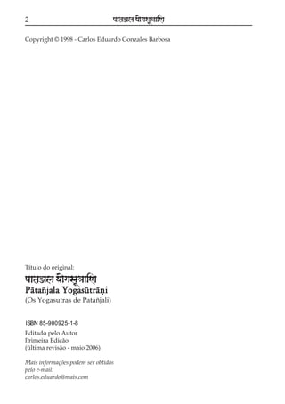 2

paataÕala ya{gasaU«aaiNa

Copyright © 1998 - Carlos Eduardo Gonzales Barbosa

Título do original:

paataÕala ya{gasaU«aaiNa
Pátazjala Yogasútráñi
(Os Yogasutras de Patañjali)
ISBN 85-900925-1-8

Editado pelo Autor
Primeira Edição
(última revisão - maio 2006)
Mais informações podem ser obtidas
pelo e-mail:
carlos.eduardo@mais.com

 