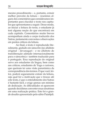 20

paataÕala ya{gasaU«aaiNa

mesmo procedimento – e, portanto, extrair
melhor proveito da leitura – reunimos alguns dos comentários que consideramos importantes para elucidar o texto nos capítulos que apresentamos a seguir. Desse modo,
ao iniciar a leitura do texto, o estudante já
terá alguma noção do que encontrará em
cada capítulo. Comentários muito breves
acompanham ainda o corpo traduzido dos
Sutras, juntamente com notas e observações
em pontos críticos da leitura.
Ao final, o texto é reproduzido literalmente, grafado em sânscrito (no alfabeto
original - devanagari - e no alfabeto de
transliteração adotado internacionalmente
para o sânscrito) e também traduzido para
o português. Essa reprodução do original
serve aos estudantes da língua, bem como
aos críticos, estudantes de Yoga e curiosos,
que queiram ter uma visão panorâmica da
correspondência dos termos. O que você, leitor, poderá seguramente extrair da leitura,
seja qual for a motivação que o trouxe até
este texto, é que o entendimento dos Sutras
é bastante fácil, e exige apenas um mínimo
de dedicação. As dificuldades só aparecem
quando decidimos converter essas doutrinas
em uma realização prática. Este foi o grande desafio apresentado pelo sábio Patañjali.

 