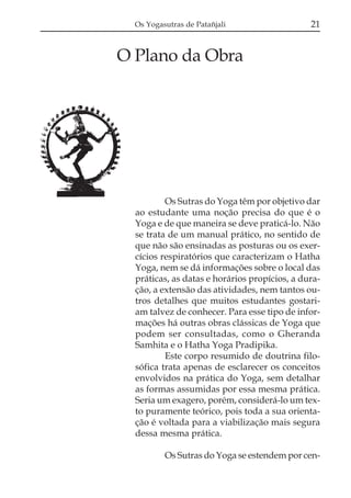 Os Yogasutras de Patañjali

21

O Plano da Obra

Os Sutras do Yoga têm por objetivo dar
ao estudante uma noção precisa do que é o
Yoga e de que maneira se deve praticá-lo. Não
se trata de um manual prático, no sentido de
que não são ensinadas as posturas ou os exercícios respiratórios que caracterizam o Hatha
Yoga, nem se dá informações sobre o local das
práticas, as datas e horários propícios, a duração, a extensão das atividades, nem tantos outros detalhes que muitos estudantes gostariam talvez de conhecer. Para esse tipo de informações há outras obras clássicas de Yoga que
podem ser consultadas, como o Gheranda
Samhita e o Hatha Yoga Pradipika.
Este corpo resumido de doutrina filosófica trata apenas de esclarecer os conceitos
envolvidos na prática do Yoga, sem detalhar
as formas assumidas por essa mesma prática.
Seria um exagero, porém, considerá-lo um texto puramente teórico, pois toda a sua orientação é voltada para a viabilização mais segura
dessa mesma prática.
Os Sutras do Yoga se estendem por cen-

 