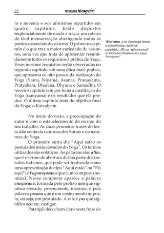 22

paataÕala ya{gasaU«aaiNa

to e noventa e seis aforismos repartidos em
quatro
capítulos.
Estão
dispostos
seqüencialmente de modo a traçar um roteiro
de fácil memorização abrangendo todos os
pontos essenciais do sistema. O primeiro capítulo é o que traz a maior variedade de assuntos, uma vez que trata de apresentar resumidamente todos os requisitos à prática do Yoga.
Esses mesmos requisitos serão observados no
segundo capítulo sob uma ótica mais prática,
que apresenta os oito passos da realização do
Yoga (Yama, Niyama, Asanas, Pranayama,
Pratyahara, Dharana, Dhyana e Samadhi). O
terceiro capítulo tem por tema a meditação do
Yoga (samyama) e os resultados que ela produz. O último capítulo trata do objetivo final
do Yoga, o Kaivalyam.
No início do texto, a preocupação do
autor é com o estabelecimento do escopo do
seu trabalho. As duas primeiras frases do texto dão conta da natureza dos Sutras e da natureza do Yoga.
O primeiro sutra diz “Aqui estão os
postulados mais elevados do Yoga”. Os termos
utilizados são enfáticos. As palavras são: atha,
que é o termo de abertura de boa parte dos tratados indianos, que pode ser traduzida como
uma apresentação do tipo “Aqui estão” ou “Eis
aqui”; e Yoganuçasana que é um composto nominal. Nesse composto aparece a palavra
anuçasana, formada pelo prefixo anu que significa elevado, proeminente, máximo, e pela
palavra çasana que é um ensinamento imposto, ou seja, um postulado. A raiz é ças que significa açoitar, castigar.
Patañjali deixa bem claro nesta frase de

“Aforismo, s.m. Sentença breve
e conceituosa; máxima;
provérbio. (Do gr. aphorismos)”
In “Dicionário Brasileiro da Língua
Portuguesa”

 