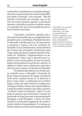28

paataÕala ya{gasaU«aaiNa

construídas mentalmente as condições adequadas para o assentamento da mente no Samadhi,
que então é chamado “com semente”. Mas há
também o Samadhi sem semente, que se obtém de forma imediata quando o praticante
aprende a identificar aquelas condições ideais
e a reproduzi-las sem a necessidade de um esforço mental consciente.
Concluído o primeiro capítulo com a
descrição do Samadhi, que é o estágio final preparatório para a meditação, Patañjali descreve
o elaborado caminho que leva, de uma maneira gradual e segura, até essa condição do
Samadhi. É um caminho ético, demonstrativo
da vivência dos princípios enumerados pelo
Yoga, razão pela qual o capítulo segundo é chamado de “Sadhana” (implementação ou demonstração). Tudo o que é descrito nesse capítulo é uma versão prática do que foi examinado conceitualmente no primeiro capítulo. O
objetivo é indicar para o praticante o que deve
ele fazer para avançar em direção ao Samadhi.
O conjunto das práticas envolvidas nesse caminho para o Samadhi é chamado de
Kriya Yoga (a realização do Yoga). A primeira
frase desse capítulo (sutra II, 1) descreve o
Kriya Yoga como a combinação de sacrifício
(tapas), busca do saber interior (svadhyaya) e
entrega ao Senhor interno (içvarapranidhana).
Longe do sentido negativo que tinge a palavra
“sacrifício” entre os ocidentais, “tapas” é o conjunto de práticas que reorientam a atenção do
praticante de Yoga para uma vida pautada pelo
desapego e pela disciplina. A busca do saber
interior se revela pelo surgimento do conhecimento intuitivo (samprajñata). E a entrega ao
Senhor interno é a busca pela inspiração do Eu

O Samadhi “com semente”
é alcançado pela via
intelectual, e vai sendo
construído de forma
gradual e vegetativa, como
uma armadilha na qual, ao
final, é aprisionado o
próprio intelecto, ficando a
mente livre para entregar-se
a uma meditação espiritual.

 
