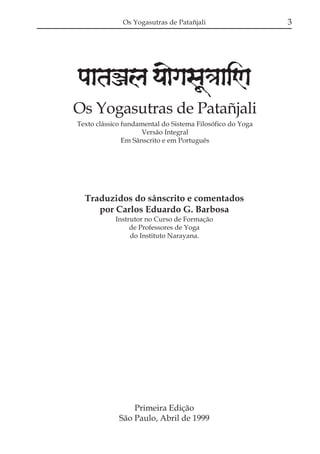 Os Yogasutras de Patañjali

paataÕala ya{gasaU«aaiNa
Os Yogasutras de Patañjali
Texto clássico fundamental do Sistema Filosófico do Yoga
Versão Integral
Em Sânscrito e em Português

Traduzidos do sânscrito e comentados
por Carlos Eduardo G. Barbosa
Instrutor no Curso de Formação
de Professores de Yoga
do Instituto Narayana.

Primeira Edição
São Paulo, Abril de 1999

3

 