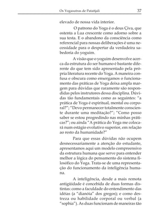 Os Yogasutras de Patañjali

37

elevado de nossa vida interior.
O patrono do Yoga é o deus Çiva, que
ostenta a Lua crescente como adorno sobre a
sua testa. E o abandono da consciência como
referencial para nossas deliberações é uma necessidade para o despertar da verdadeira sabedoria do yoguim.
A visão que o yoguim desenvolve acerca da estrutura do ser humano é bastante diferente do que tem sido apresentado pela própria literatura recente do Yoga. A maneira confusa e obscura como enxergamos o funcionamento das práticas de Yoga deixa ampla margem para dúvidas que raramente são respondidas pelos instrutores dessa disciplina. Dúvidas tão fundamentais como as seguintes: “a
prática de Yoga é espiritual, mental ou corporal?”; “Devo permanecer totalmente consciente durante uma meditação?”; “Como posso
saber se estou progredindo nas minhas práticas?”; ou ainda “A prática do Yoga me colocará num estágio evolutivo superior, em relação
ao resto da humanidade?”
Para que essas dúvidas não ocupem
desnecessariamente a atenção do estudante,
apresentamos aqui um modelo compreensivo
da estrutura humana que serve para entender
melhor a lógica do pensamento do sistema filosófico do Yoga. Trata-se de uma representação do funcionamento da inteligência humana.
A inteligência, desde a mais remota
antigüidade é concebida de duas formas distintas: como a faculdade do entendimento das
idéias (a “dianóia” dos gregos); e como destreza ou habilidade corporal ou verbal (a
“sophia”). As duas funcionam de maneiras tão

 