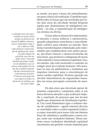 Os Yogasutras de Patañjali

A sabedoria tem sido representada em muitos mitos
antigos na forma de um
animal de hábitos noturnos,
como a tradicional coruja, o
cão, o lobo ou o leão.
Cabe destacar a representação da sabedoria dos mistérios pela imagem do
unicórnio, que com seu
chifre único e retorcido
(símbolo das forças criadoras do akasham) e sua cor
branca relacionada à luz da
lua, faz a perfeita reprodução das características do
conhecimento intuitivo.
O mito do unicórnio tem
sua origem na Índia, na
forma de um antílope com
um único chifre.

39

sa mente, ora para a busca do entendimento,
ora para a busca da realização. O perfeito equilíbrio entre as forças que são acionadas por esses dois eixos da atividade mental desperta
aquilo que chamaríamos de inteligência corporal – ou seja, a corporificação da inteligência cósmica ou divina.
O eixo solar se desenvolve intensamente durante a nossa infância e adolescência,
quando adquirimos consciência e uma identidade coletiva para mostrar ao mundo. Suas
lentas transformações estimuladas pelo intercâmbio que estabelecemos com outras pessoas, deveriam induzir o desenvolvimento do
eixo lunar, que promove a integração de nossa
vida material à nossa natureza espiritual. Isso,
no entanto, não está ocorrendo a contento no
estágio atual da evolução humana. Nós paramos na fase da adolescência e resistimos aos
impulsos interiores para a concretização de
nosso caráter espiritual. Ficamos girando em
círculos intermináveis de argumentos baseados em nossa percepção consciente do mundo.
Os dois eixos que deveriam operar de
maneira cooperativa, competem entre si em
busca da nossa atenção, o que acaba por impedir a conclusão do processo que nos levaria
àquilo que chamamos de iluminação espiritual. Um canal filamentoso (que o indiano chama de antahkarana – agente interno) deveria
se consolidar entre o centro espiritual (citta) e
o corpo, trazendo para nossa vida um intenso
fluxo de sabedoria e santificando o nosso corpo, como um verdadeiro batismo. Dessa maneira nossa verdadeira identidade espiritual
encontraria um perfeito veículo material para

 