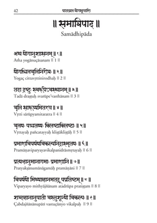 42

paataÕala ya{gasaU«aaiNa

|| samaaiDapaad ||
Samádhipáda
ATa ya{gaanauxaasanama/ || 1 ||
Atha yogánuçásanam || 1 ||

ya{gaiéaÞava&iÞainar{Da: || 2 ||
Yogaç cittavqttinirodhaf || 2 ||

tada d#Squ: svaÚp{HvasTaanama/ || 3 ||
Tadá draßþuf svarúpe;vasthánam || 3 ||

va&iÞa saaÚpyaimatar³a || 4 ||
Vqtti sárúpyamitaratra || 4 ||

va&Þaya: paÑatayya: iklaSqaiklaSqa: || 5 ||
Vqttayaf pazcatayyaf klißþáklißþáf || 5 ||

paRmaaNaivapaya*yaivakªlpainad#asma&taya: || 6 ||
Pramáñaviparyayavikalpanidrásmqtayaf || 6 ||

paRtya§aanaumaanaagamaa: paRmaaNaaina || 7 ||
Pratyakßánumánágamáf pramáñáni || 7 ||

ivapaya*ya{ imaTyaañaanamatad# UpapaRitaSqma/ || 8 ||
Viparyayo mithyájzánam atadrúpa pratißþam || 8 ||

xabdñaanaanaupaataI vastauxaUnya{ ivakªlpa: || 9 ||
Çabdajzánánupátí vastuçúnyo vikalpaf || 9 ||

 