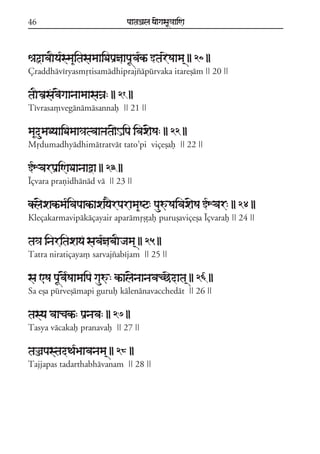 46

paataÕala ya{gasaU«aaiNa

êaõavaIya*sma&itasamaaiDapaRñaapaUva*kª wtareSaama/ || 20 ||
Çraddhávíryasmqtisamádhiprajzápúrvaka itareßám || 20 ||

taIvaRsfav{gaanaamaasaÍa: || 21 ||
Tívrasa,vegánámásannaf || 21 ||

ma&dumaDyaaiDamaa³atvaaÞata{Hipa ivax{Sa: || 22 ||
Mqdumadhyádhimátratvát tato;pi viçeßaf || 22 ||

WXvarpaRiNaDaanaaòa || 23 ||
Íçvara prañidhánád vá || 23 ||

kl{xakªma*ivapaakªaxay}rparama&Sq: pauúSaivax{Sa WXvar: || 24 ||
Kleçakarmavipákáçayair aparámqßþaf purußaviçeßa Íçvaraf || 24 ||

ta³a inaritaxayF sava*ñabaIjama/ || 25 ||
Tatra niratiçaya, sarvajzabíjam || 25 ||

sa <Sa paUv{*Saamaipa gauú: kªal{naanavacCedata/ || 26 ||
Sa eßa púrveßámapi guruf kálenánavacchedát || 26 ||

tasya vaacakª: paRnava: || 27 ||
Tasya vácakaf pranavaf || 27 ||

taÌapastadTa*Baavanama/ || 28 ||
Tajjapas tadarthabhávanam || 28 ||

 