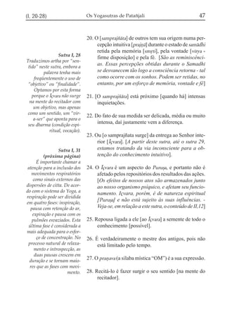 (I, 20-28)

Sutra I, 28
Traduzimos artha por “sentido” neste sutra, embora a
palavra tenha mais
freqüentemente o uso de
“objetivo” ou “finalidade”.
Optamos por esta forma
porque o Íçvara não surge
na mente do recitador com
um objetivo, mas apenas
como um sentido, um “vira-ser” que aponta para o
seu dharma (condição espiritual, vocação).

Sutra I, 31
(próxima página)
É importante chamar a
atenção para a inclusão dos
movimentos respiratórios
como sinais externos das
dispersões de citta. De acordo com o sistema do Yoga, a
respiração pode ser dividida
em quatro fases: inspiração,
pausa com retenção do ar,
expiração e pausa com os
pulmões esvaziados. Esta
última fase é considerada a
mais adequada para o esforço de concentração. No
processo natural de relaxamento e introspecção, as
duas pausas crescem em
duração e se tornam maiores que as fases com movimento.

Os Yogasutras de Patañjali

47

20. O [samprajzáta] de outros tem sua origem numa percepção intuitiva [prajñá] durante o estado de samádhi
retida pela memória [smqti], pela vontade [vírya firme disposição] e pela fé. [São as reminiscências. Essas percepções obtidas durante o Samadhi
se desvanecem tão logo a consciência retorna - tal
como ocorre com os sonhos. Podem ser retidas, no
entanto, por um esforço de memória, vontade e fé]
21. [O samprajzáta] está próximo [quando há] intensas
inquietações.
22. Do fato de sua medida ser delicada, média ou muito
intensa, daí justamente vem a diferença.
23. Ou [o samprajñata surge] da entrega ao Senhor interior [Íçvara]. [A partir deste sutra, até o sutra 29,
estamos tratando da via inconsciente para a obtenção do conhecimento intuitivo].
24. O Íçvara é um aspecto do Purußa, e portanto não é
afetado pelos repositórios dos resultados das ações.
[Os efeitos de nossos atos são armazenados junto
ao nosso organismo psíquico, e afetam seu funcionamento. Içvara, porém, é de natureza espiritual
[Puruõa] e não está sujeito às suas influências. Veja-se, em relação a este sutra, o conteúdo de II,12]
25. Repousa ligada a ele [ao Íçvara] a semente de todo o
conhecimento [possível].
26. É verdadeiramente o mestre dos antigos, pois não
está limitado pelo tempo.
27. O prañava (a sílaba mística “OM”) é a sua expressão.
28. Recitá-lo é fazer surgir o seu sentido [na mente do
recitador].

 