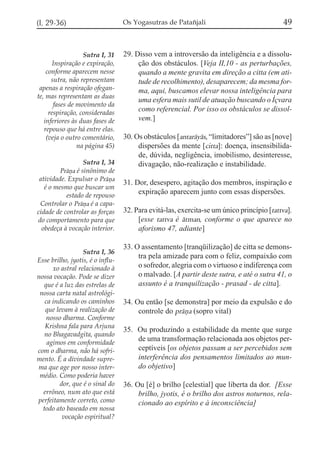 49

(I, 29-36)

Os Yogasutras de Patañjali

Sutra I, 31
Inspiração e expiração,
conforme aparecem nesse
sutra, não representam
apenas a respiração ofegante, mas representam as duas
fases de movimento da
respiração, consideradas
inferiores às duas fases de
repouso que há entre elas.
(veja o outro comentário,
na página 45)

29. Disso vem a introversão da inteligência e a dissolução dos obstáculos. [Veja II,10 - as perturbações,
quando a mente gravita em direção a citta (em atitude de recolhimento), desaparecem; da mesma forma, aqui, buscamos elevar nossa inteligência para
uma esfera mais sutil de atuação buscando o Íçvara
como referencial. Por isso os obstáculos se dissolvem.]

Sutra I, 34
Práña é sinônimo de
atividade. Expulsar o Práña
é o mesmo que buscar um
estado de repouso
Controlar o Práña é a capacidade de controlar as forças
do comportamento para que
obedeça à vocação interior.
Sutra I, 36
Esse brilho, jyotis, é o influxo astral relacionado à
nossa vocação. Pode se dizer
que é a luz das estrelas de
nossa carta natal astrológica indicando os caminhos
que levam à realização de
nosso dharma. Conforme
Krishna fala para Arjuna
no Bhagavadgita, quando
agimos em conformidade
com o dharma, não há sofrimento. É a divindade suprema que age por nosso intermédio. Como poderia haver
dor, que é o sinal do
errôneo, num ato que está
perfeitamente correto, como
todo ato baseado em nossa
vocação espiritual?

30. Os obstáculos [antaráyás, “limitadores”] são as [nove]
dispersões da mente [citta]: doença, insensibilidade, dúvida, negligência, imobilismo, desinteresse,
divagação, não-realização e instabilidade.
31. Dor, desespero, agitação dos membros, inspiração e
expiração aparecem junto com essas dispersões.
32. Para evitá-las, exercita-se um único princípio [tattva].
[esse tattva é átman, conforme o que aparece no
aforismo 47, adiante]
33. O assentamento [tranqüilização] de citta se demonstra pela amizade para com o feliz, compaixão com
o sofredor, alegria com o virtuoso e indiferença com
o malvado. [A partir deste sutra, e até o sutra 41, o
assunto é a tranquilização - prasad - de citta].
34. Ou então [se demonstra] por meio da expulsão e do
controle do práña (sopro vital)
35. Ou produzindo a estabilidade da mente que surge
de uma transformação relacionada aos objetos perceptíveis [os objetos passam a ser percebidos sem
interferência dos pensamentos limitados ao mundo objetivo]
36. Ou [é] o brilho [celestial] que liberta da dor. [Esse
brilho, jyotis, é o brilho dos astros noturnos, relacionado ao espírito e à inconsciência]

 