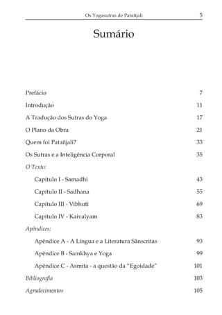 Os Yogasutras de Patañjali

5

Sumário

Prefácio

7

Introdução

11

A Tradução dos Sutras do Yoga

17

O Plano da Obra

21

Quem foi Patañjali?

33

Os Sutras e a Inteligência Corporal

35

O Texto:
Capítulo I - Samadhi

43

Capítulo II - Sadhana

55

Capítulo III - Vibhuti

69

Capítulo IV - Kaivalyam

83

Apêndices:
Apêndice A - A Língua e a Literatura Sânscritas

93

Apêndice B - Samkhya e Yoga

99

Apêndice C - Asmita - a questão da “Egoidade”

101

Bibliografia

103

Agradecimentos

105

 