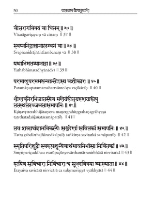 50

paataÕala ya{gasaU«aaiNa

vaItaragaivaSaya vaa icaÞama/ || 37 ||
Vítarágavißaya, vá citta, || 37 ||

svapnainad#añaanaalambana vaa || 38 ||
Svapnanidrájzánálambana, vá || 38 ||

yaTaaiBamataDyaanaaòa || 39 ||
Yathábhimatadhyánádvá || 39 ||

parmaaNauparmamahÞvaanta{Hsya vaxaIkªar: || 40 ||
Paramáñuparamamahattvánto;sya vaçíkáraf || 40 ||

§aINava&Þ{riBajaatasy{va maN{gaR*hIta&gaRhNagaRaÁaeSau
tatsTatadVjanataasamaapaiÞa: || 41 ||
Kßíñavqtterabhijátasyeva mañergrahítqgrahañagráhyeßu
tatsthatadazjanatásamápattif || 41||

ta³a xabdaTa*ñaanaivakªlp}: saûINaa* saivatakªa* samaapaiÞa: || 42 ||
Tatra çabdárthajzánavikalpaif saxkírña savitarká samápattif || 42 ||

sma&itapairxauõ} svaÚpaxaUny{vaaTa*maa³ainaBaa*saa inaiva*takªa* || 43 ||
Smqtipariçuddhau svarúpaçúnyevárthamátranirbhásá nirvitarká || 43 ||

<tay}va saivacaara inaiva*caara ca saU§maivaSayaa vyaaKyaataa || 44 ||
Etayaiva savicárá nirvicárá ca sukßmavißayá vyákhyátá || 44 ||

 