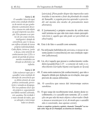 (I, 45-51)

Sutra I, 46
O samádhi é descrito aqui
como uma condição dinâmica da mente em que gradualmente o praticante descobre o átman em cada objeto
ao qual empresta sua atenção. Eles passam a ser partes de um corpo vivente,
inteligente e dotado de
consciência, que é o Íçvara,
um reflexo elevado de nossa
própria individualidade.
Cada objeto, torna-se, junto
a Íçvara, uma semente de
conhecimento (ver I,25) e o
ponto de partida de pensamentos encadeados em
direção ao abstrato e ao
infinito.
Sutra I, 50
Cabe esclarecer aqui que o
samádhi é uma condição de
elevação da consciência que
se obtém através de uma
prática continuada, persistente e somada ao desapego.
Por isso podemos dizer que
ele próprio é, seguramente
um hábito mental cultivado,
um samskára. Na verdade é
o mais elevado de todos, que
se sobrepõe e interrompe
todos os demais.

Os Yogasutras de Patañjali

53

[nirvicára]. [Para poder dispor das impressões sutis
trazidas à sua mente e fruir da plenitude do estado
de Samadhi, o yoguim precisa aprender a prescindir até mesmo dos modos de pensamento mais
abstratos].
45. E [certamente] o próprio conceito de esfera mais
sutil termina no que não tem mais sinais perceptíveis [isto é, aquilo que não pode ser percebido ou
observado].
46. Este é de fato o samádhi com semente.
47. Na utilização habilidosa do nirvicára, o átman se assenta [junto à consciência] em sua condição superior [adhyátman].
48. Lá, ele é aquele que possui o conhecimento verdadeiro [prajzá].[Veja I,25 – a semente de todo o conhecimento (sarvajña bijam) está ligada ao Íçvara]
49. É uma outra natureza [de conhecimento], que não a
daquele obtido por dedução ou revelação, mas que
provem de causas diferentes.
50. O samskára que nasce daí interrompe outros
samskáras.
51. O que surge do recolhimento total, dentro deste recolhimento, é o samádhi sem semente. [É a condição em que não há mais objeto e observador. Onde
o átman se assenta por si só, de modo que o samádhi
não é construído, mas apenas existe].
Assim se completa o primeiro capítulo, chamado “Samadhi” no tratado sobre Yoga de Çri Patañjali, na doutrina do Samkhya.

 