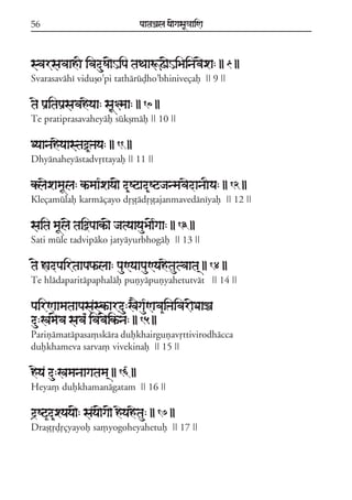 56

paataÕala ya{gasaU«aaiNa

svarsavaahI ivaduSa{Hipa taTaaÚZ{HiBainav{xa: || 9 ||
Svarasaváhí viduõo;pi tathárúòho;bhiniveçaf || 9 ||

tae paRitapaRsavaheyaa: saU§maa: || 10 ||
Te pratiprasavaheyáf súkßmáf || 10 ||

Dyaanaheyaastaò&Þaya: || 11 ||
Dhyánaheyástadvqttayaf || 11 ||

klaexamaUla: k^maa*xaya{ d&Sqad&SqjanmavaedanaIya: || 12 ||
Kleçamúlaf karmáçayo dqõóádqõóajanmavedáníyaf || 12 ||

saita maUl{ taiòpaakª{ jatyaayauBa{*gaa: || 13 ||
Sati múle tadvipáko jatyáyurbhogáf || 13 ||

t{ àadpairtaapaPªlaa: pauNyaapauNyahetautvaata/ || 14 ||
Te hládaparitápaphaláf puñyápuñyahetutvát || 14 ||

pairNaamataapasaskªardu:K}ga*uNava&iÞaivar{DaaÏa
du:Kam{va sava* ivav{ikªna: || 15 ||
Pariñámatápasa,skára dufkhairguñavqttivirodhácca
dufkhameva sarva, vivekinaf || 15 ||

heya du:Kamanaagatama/ || 16 ||
Heya, dufkhamanágatam || 16 ||

d#Sq&d&xyaya{: saya{ga{ heyahetau: || 17 ||
Draõóqòqçyayof sa,yogoheyahetuf || 17 ||

 