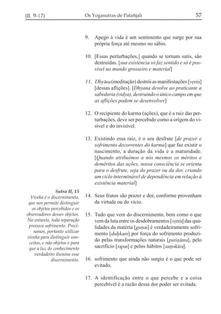 (II, 9-17)

Os Yogasutras de Patañjali

9.

57

Apego à vida é um sentimento que surge por sua
própria força até mesmo no sábio.

10. [Essas perturbações,] quando se tornam sutis, são
destruídas. [sua existência só faz sentido e só é possível no mundo grosseiro e material]

11. Dhyána (meditação) destrói as manifestações [vqttis]
[dessas aflições]. [Dhyana devolve ao praticante a
sabedoria (vidya), destruindo o único campo em que
as aflições podem se desenvolver]
12. O recipiente do karma (ações), que é a raiz das perturbações, deve ser percebido como a origem do visível e do invisível.
13. Existindo essa raiz, é o seu desfrute [de prazer e
sofrimento decorrentes do karma] que faz existir o
nascimento, a duração da vida e a maturidade.
[Quando atribuímos a nós mesmos os méritos e
deméritos das ações, nossa consciência se orienta
para o desfrute, seja do prazer ou da dor, criando
um ciclo interminável de dependência em relação à
existência material]
Sutra II, 15
Viveka é o discernimento,
que nos permite distinguir
os objetos percebidos e os
observadores desses objetos.
No entanto, toda separação
provoca sofrimento. Precisamos, portanto utilizar
viveka para distinguir conceitos, e não objetos e para
que a luz do conhecimento
verdadeiro ilumine esse
discernimento.

14. Seus frutos são prazer e dor, conforme provenham
da virtude ou do vício.
15. Tudo que vem do discernimento, bem como o que
vem da luta entre os desdobramentos [vqttis] das qualidades da matéria [guñas] é verdadeiramente sofrimento [dufkam] por força do sofrimento produzido pelas transformações naturais [pariñáma], pelo
sacrifício [tapas] e pelos hábitos [sa,skára].
16. sofrimento que ainda não surgiu é o que pode ser
evitado.
17. A identificação entre o que percebe e a coisa
percebível é a razão dessa dor poder ser evitada.

 
