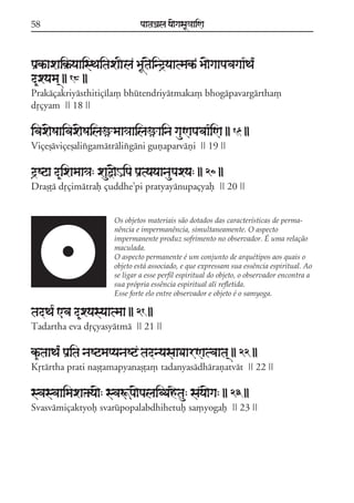 58

paataÕala ya{gasaU«aaiNa

paRkªaxaik®ªyaaisTaitaxaIla BaUt{ind#yaatmakª Ba{gaapavagaa*Ta*
d&xyama/ || 18 ||
Prakáçakriyásthitiçíla, bhútendriyátmaka, bhogápavargártha,
dqçyam || 18 ||

ivax{Saaivax{Sailaümaa«aailaüaina gauNapavaa*iNa || 19 ||
Viçeõáviçeõalixgamátrálixgáni guñaparváñi || 19 ||

d#Sqa d&ixamaa«a: xauõ{Hipa paRtyayaanaupaxya: || 20 ||
Draõóá dqçimátraf çuddhe;pi pratyayánupaçyaf || 20 ||
Os objetos materiais são dotados das características de permanência e impermanência, simultaneamente. O aspecto
impermanente produz sofrimento no observador. É uma relação
maculada.
O aspecto permanente é um conjunto de arquétipos aos quais o
objeto está associado, e que expressam sua essência espiritual. Ao
se ligar a esse perfil espiritual do objeto, o observador encontra a
sua própria essência espiritual ali refletida.
Esse forte elo entre observador e objeto é o samyoga.

tadTa* <va d&xyasyaatmaa || 21 ||
Tadartha eva dqçyasyátmá || 21 ||

k&ªtaaTa* paRita naSqmapyanaSq tadnyasaaDaarNatvaata/ || 22 ||
Kqtártha prati naõóamapyanaõóa, tadanyasádhárañatvát || 22 ||

svasvaaimaxa»ya{: svaÚpa{palaibDahetau: saya{ga: || 23 ||
Svasvámiçaktyof svarúpopalabdhihetuf sa,yogaf || 23 ||

 