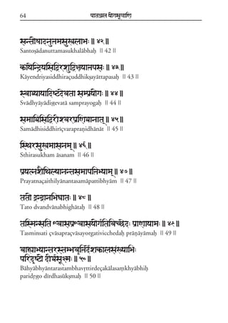 64

paataÕala ya{gasaU«aaiNa

santa{SaadnauºamasauKalaaBa: || 42 ||
Santoõádanuttamasukhalábhaf || 42 ||

kªayaeind#yaisaiõrxauiõ§ayaaºapasa: || 43 ||
Káyendriyasiddhiraçuddhikõayáttapasaf || 43 ||

svaaDyaayaaidSqdevataa sampaRya{ga: || 44 ||
Svádhyáyádiõóevatá samprayogaf || 44 ||

samaaiDaisaiõrIxvarpaRiNaDaanaata/ || 45 ||
Samádhisiddhiríçvaraprañidhánát || 45 ||

isTarsauKamaasanama/ || 46 ||
Sthirasukham ásanam || 46 ||

paRyatnax}iTalyaanantasamaapaiºaByaama/ || 47 ||
Prayatnaçaithilyánantasamápattibhyám || 47 ||

tata{ ònòanaiBaGaata: || 48 ||
Tato dvandvánabhighátaf || 48 ||

taismansaita XvaasapaRXvaasaya{ga*itaivacCed: paRaNaayaama: || 49 ||
Tasminsati çvásapraçvásayorgativicchedaf práñáyámaf || 49 ||

baaÁaaByaantarstamBava&iºade*xakªalasaKyaaiBa:
paird&Sq{ dIDa*saU§ma: || 50 ||
Báhyábhyántarastambhavqttirdeçakálasa,khyábhif
paridqõóo dírdhasúkõmaf || 50 ||

 