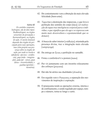 (II, 42-50)

Os Yogasutras de Patañjali

65

42. Do contentamento vem a obtenção da mais elevada
felicidade [bem-estar].

Sutra 43
Os sentidos corporais,
Indriyani, são de dois tipos:
Budhindriyani, ou órgãos
sensoriais de percepção; e
Karmendriyani, ou órgãos
de ação. A mente [manas]
depende dos órgãos de percepção para suas operações,
mas citta projeta sua presença sobre os órgãos de
ação, por onde se revela a
sabedoria: vák (voz - evidência), páñi (mão - imaginação), páda (pé - sono), páyú
(ânus - inventividade), e
pasthán (genitais memória).

43. Tapas traz a destruição das impurezas, o que leva à
perfeição dos sentidos do corpo [káya]. [A realização do tapas traz inteligência corporal para o indivíduo, o que significa que ele age e se expressa com
muito mais desenvoltura e espontaneidade que os
demais]
44. A busca do saber interior [svádhyáya], orientada pela
presença divina, traz a integração mais elevada
[samprayoga].
45. Da entrega ao Íçvara, a perfeição no samadhi.
46. Firme e confortável é a postura [ásana].
47. Por vir juntamente com um irrestrito relaxamento
dos esforços [prayatna].
48. Daí não há atritos nas dualidades [dvandva].
49. Em seguida vem o Pranayama, a separação dos movimentos de inspiração e expiração.
50. O pranayama tendo as operações externa, interna e
de confinamento, e sendo regulado por espaço, tempo e número, torna-se longo e curto.

 