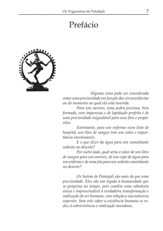 Os Yogasutras de Patañjali

7

Prefácio

Alguma coisa pode ser considerada
como uma preciosidade em função das circunstâncias
ou do momento no qual ela está inserida.
Para um ourives, uma pedra preciosa, bem
formada, sem impurezas e de lapidação perfeita é de
uma preciosidade inigualável para seus fins e propósitos.
Entretanto, para um enfermo num leito de
hospital, um litro de sangue tem um valor e importância inestimáveis.
E o que dizer da água para um caminhante
sedento no deserto?
Por outro lado, qual seria o valor de um litro
de sangue para um ourives, de um copo de água para
um enfermo e de uma jóia para um sedento caminhante
no deserto?
Os Sutras de Patanjali são mais do que uma
preciosidade. Eles são um legado à humanidade que
se perpetua no tempo, pois contêm uma sabedoria
única e imprescindível à verdadeira transformação e
realização do ser humano, com relação a sua natureza
superior. Sem este saber a existência humana se reduz à sobrevivência e realização mundana.

 