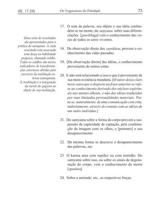 (III, 17-24)

Uma série de resultados
são apresentados para a
prática do samyama. A cada
resultado está associada
uma força ou habilidade
psíquica, chamada siddhi.
Todos os siddhis são meros
indicadores de transformações interiores obtidas pelo
exercício da meditação intensa (samyama).
A meditação é a integração
da mente do yoguim ao
objeto de sua meditação.

Os Yogasutras de Patañjali

73

17. O som da palavra, seu objeto e sua idéia confundem-se na mente; do sa,yama sobre suas diferenciações [pravibhága] vem o conhecimento das vozes de todos os seres viventes.
18. Da observação direta dos samskáras, provem o conhecimento das vidas passadas.
19. [Da observação direta] das idéias, o conhecimento
proveniente de outros cittas.
20. E não está relacionado a isso o que é proveniente de
sua mera existência mundana. [O autor deixa claro
neste sutra que o disposto na frase anterior se refere ao conhecimento derivado dos núcleos espirituais nas mentes alheias, e não das idéias traduzidas
por suas limitadas personalidades materiais. Trata-se, naturalmente, de uma comunicação com citta,
indiretamente, através do contato com as idéias de
um outro indivíduo.]
21. Do samyama sobre a forma do corpo provem a suspensão da capacidade de captação, pela combinação da imagem com os olhos, e [portanto] o seu
desaparecimento.
22. Da mesma forma se descreve o desaparecimento
das palavras, etc.
23 O karma atua com rapidez ou com lentidão. Do
samyama sobre isso, ou sobre os sinais de degeneração do corpo, vem o conhecimento da morte
[aparánta].
24. Sobre a amizade, etc., as respectivas forças.

 