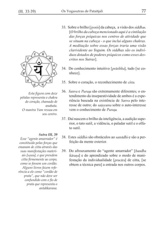 (III, 33-39)

Os Yogasutras de Patañjali

77

33. Sobre o brilho [jyotis] da cabeça, a visão dos siddhas.
[O brilho da cabeça mencionado aqui é a cintilação
das forças psíquicas nos centros de atividade que
se situam na cabeça - o que inclui alguns chakras.
A meditação sobre essas forças traria uma visão
clarividente ao Yoguim. Os siddhas são os indivíduos dotados de poderes psíquicos como esses descritos nos Sutras].
34. Do conhecimento intuitivo [prátibha], tudo [se conhece].
35. Sobre o coração, o reconhecimento de citta.
Esta figura com doze
pétalas representa o chakra
do coração, chamado de
anahata.
O mantra Yam ressoa em
seu centro.

36. Sattva e Purußa são extremamente diferentes; o entendimento da inseparatividade de ambos é a experiência baseada na existência de Sattva pelo interesse de outro; do sa,yama sobre o auto-interesse
vem o conhecimento de Purußa.
37. Daí nascem o brilho da inteligência, a audição superior, o tato sutil, a vidência, o paladar sutil e o olfato sutil.

Sutra III, 39
Esse “agente amarrador” é
constituido pelas forças que
emanam de citta através das
suas manifestações materiais [vqttis], e que prendem
citta firmemente ao corpo,
como se fossem um cordão.
Alguns livros fazem referência a ele como “cordão de
prata”, que não deve ser
confundido com o fio de
prata que representa o
antahkarana.

38. Estes siddhis são obstáculos ao samádhi e são a perfeição da mente exterior.
39. Do afrouxamento do “agente amarrador” [bandha
káraña] e do aprendizado sobre o modo de manifestação da individualidade [pracára] de citta, [se
obtem a técnica para] a entrada nos outros corpos.

 